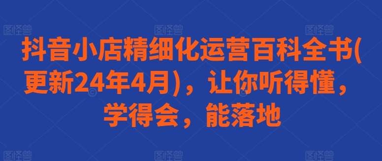 抖音小店精细化运营百科全书(更新24年4月)，让你听得懂，学得会，能落地-靠谱项目库