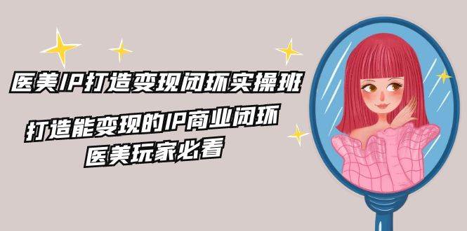 医美IP打造变现闭环实操班，打造能变现的IP商业闭环，医美玩家必看（22节）-靠谱项目库