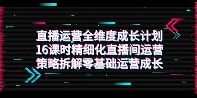 直播运营-全维度 成长计划，16课时精细化直播间运营策略拆解零基础运营成长-靠谱项目库