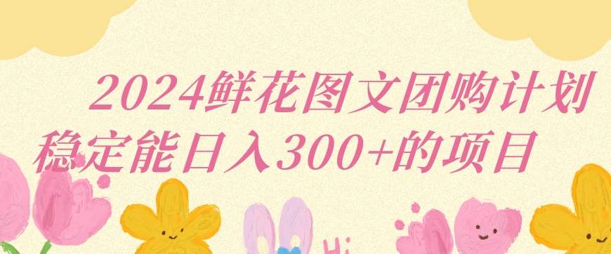 2024鲜花图文团购计划小白能稳定每日收入三位数的项目【揭秘】-靠谱项目库