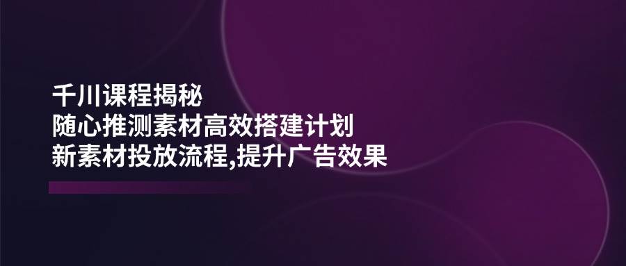 （14317期）千川课程揭秘：随心推测素材高效搭建计划,新素材投放流程,提升广告效果-靠谱项目库