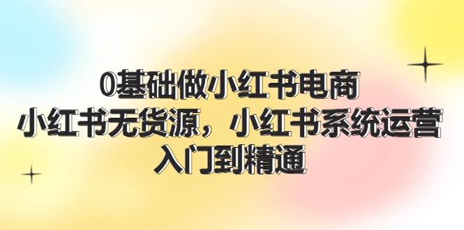 0基础做小红书电商，小红书无货源，小红书系统运营，入门到精通 (70节)-靠谱项目库
