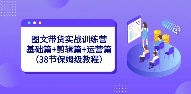 图文带货实战训练营：基础篇+剪辑篇+运营篇（38节保姆级教程）-靠谱项目库