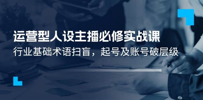（11605期）运营型·人设主播必修实战课：行业基础术语扫盲，起号及账号破层级-靠谱项目库