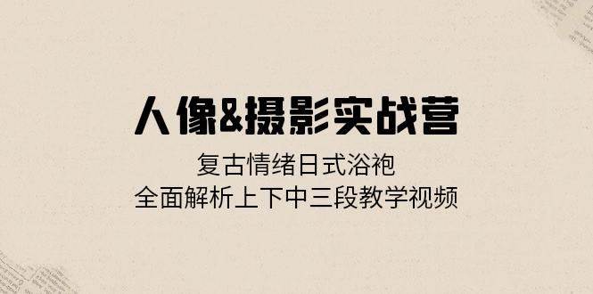 人像摄影实战营：复古情绪日式浴袍，全面解析上下中三段教学视频-靠谱项目库