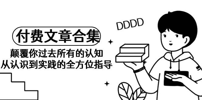 （9646期）《某公众号付费文章合集》颠覆你过去所有的认知 从认识到实践的全方位指导-靠谱项目库
