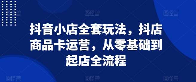 抖音小店全套玩法，抖店商品卡运营，从零基础到起店全流程-靠谱项目库