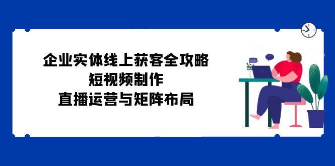 （12966期）企业实体线上获客全攻略：短视频制作、直播运营与矩阵布局-靠谱项目库