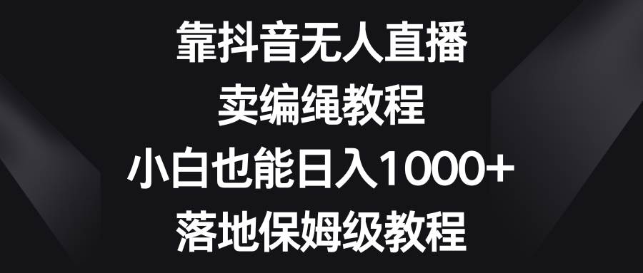 靠抖音无人直播，卖编绳教程，小白也能日入1000+，落地保姆级教程-靠谱项目库