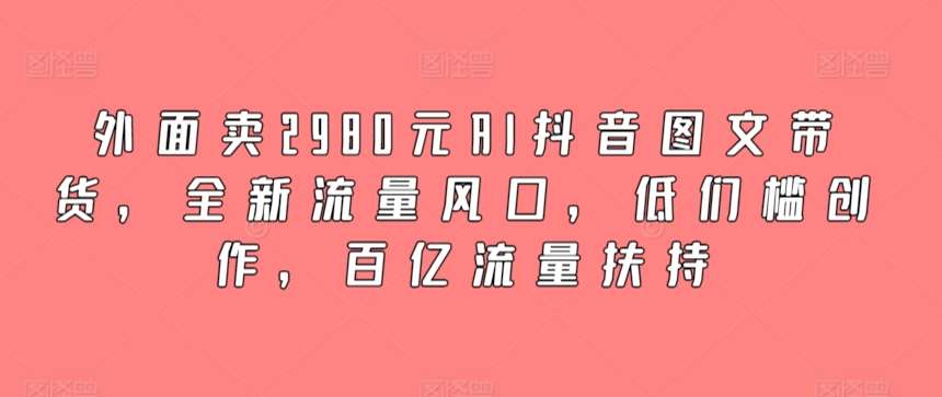外面卖2980元AI抖音图文带货，全新流量风口，低们槛创作，百亿流量扶持-靠谱项目库