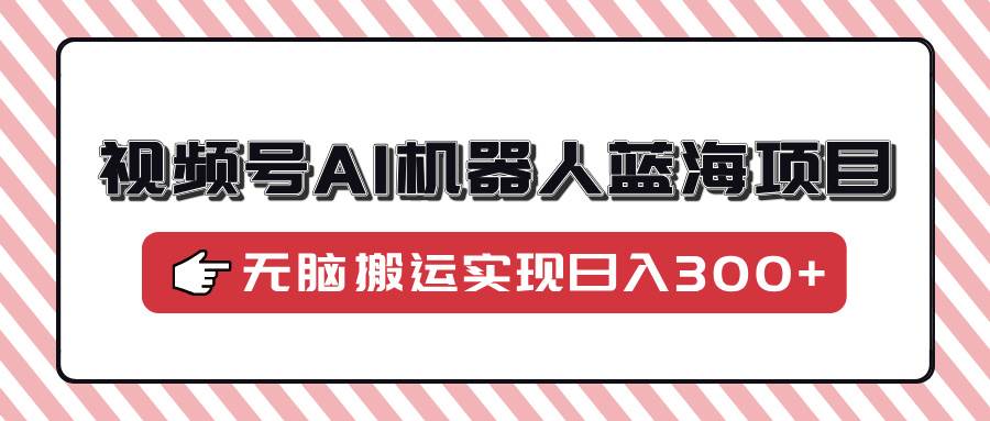 （14107期）视频号AI机器人蓝海项目，操作简单适合0基础小白，无脑搬运实现日入300+-靠谱项目库
