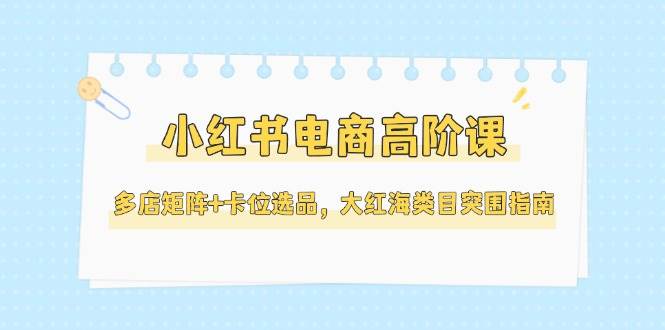 小红书电商高阶课，多店矩阵+卡位选品，大红海类目突围指南（更新5月）-靠谱项目库