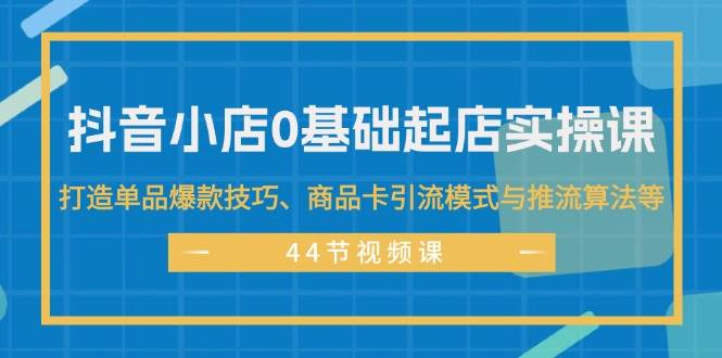 （11977期）抖音小店0基础起店实操课，打造单品爆款技巧、商品卡引流模式与推流算法等-靠谱项目库