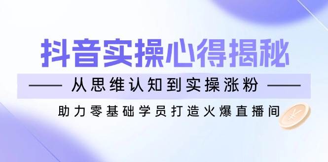 （14344期）抖音实战心得揭秘，从思维认知到实操涨粉，助力零基础学员打造火爆直播间-靠谱项目库