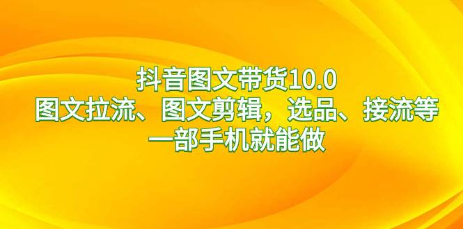 抖音图文带货10.0，图文拉流、图文剪辑，选品、接流等，一部手机就能做-靠谱项目库