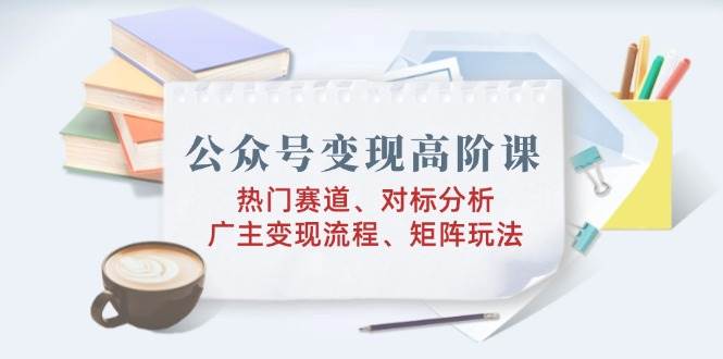 （14177期）公众号变现高阶课：热门赛道、对标分析、广告主变现流程、矩阵玩法-靠谱项目库