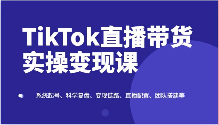 TikTok直播带货实操变现课：系统起号、科学复盘、变现链路、直播配置、团队搭建等-靠谱项目库