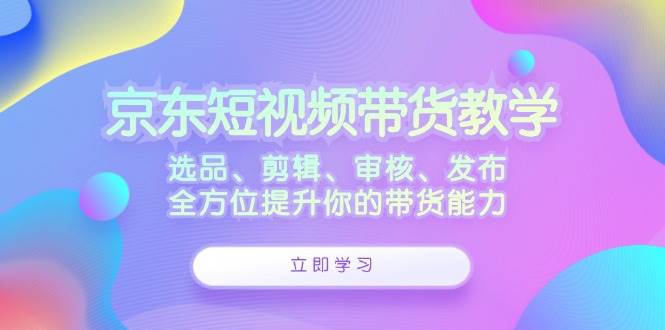 京东短视频带货教学：选品、剪辑、审核、发布，全方位提升你的带货能力-靠谱项目库