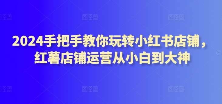 2024手把手教你玩转小红书店铺，红薯店铺运营从小白到大神-靠谱项目库