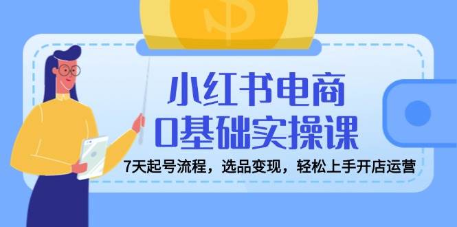（14534期）小红书电商0基础实操课，7天起号流程，选品变现，轻松上手开店运营-靠谱项目库