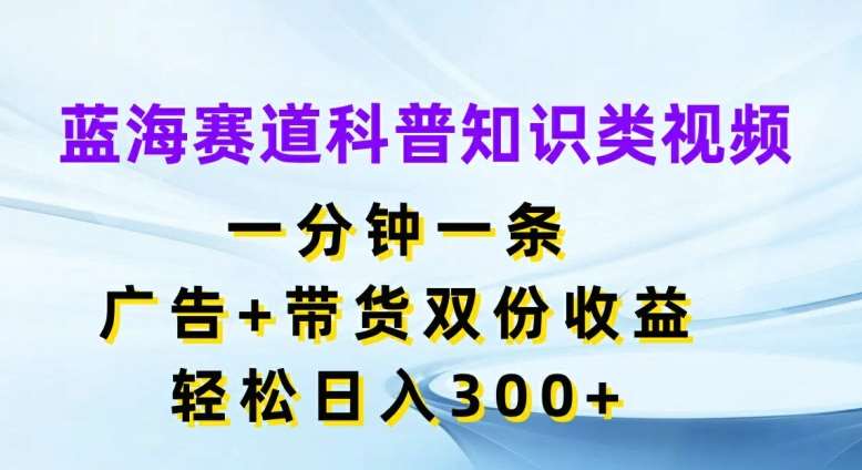 蓝海赛道科普知识类视频，一分钟一条，广告+带货双份收益，轻松日入300+【揭秘】-靠谱项目库