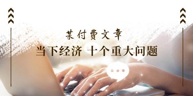 （11707期）某付费文章《当下经济 十个重大问题》覆盖了大家关心的全部经济类话题-靠谱项目库