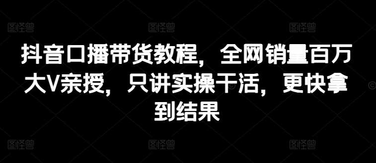 抖音口播带货教程，全网销量百万大V亲授，只讲实操干活，更快拿到结果-靠谱项目库