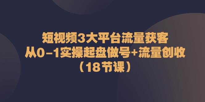 短视频3大平台流量获客：从0-1实操起盘做号+流量创收（18节课）-靠谱项目库
