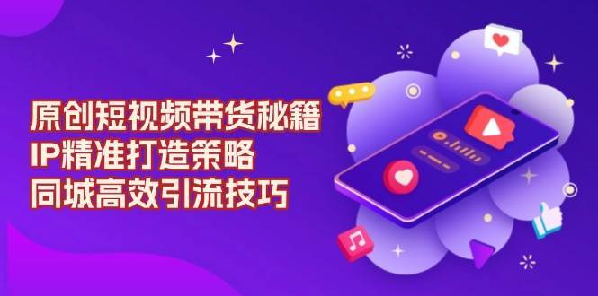 原创短视频带货秘籍，IP精准打造策略，同城高效引流技巧-靠谱项目库