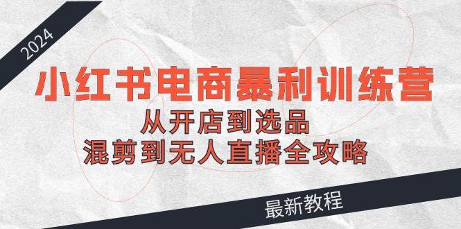 2024小红书电商暴利训练营：从开店到选品，混剪到无人直播全攻略-靠谱项目库