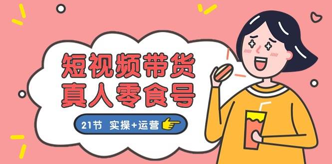 短视频带货真人零食号：更全面的零食带货教程：21节 实操+运营-靠谱项目库